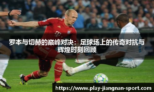 罗本与切赫的巅峰对决：足球场上的传奇对抗与辉煌时刻回顾