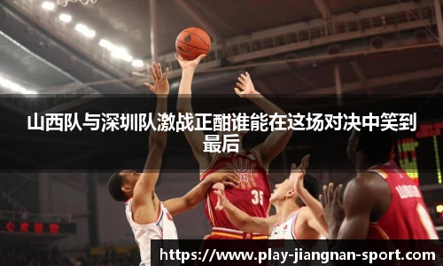 山西队与深圳队激战正酣谁能在这场对决中笑到最后