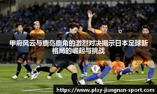甲府风云与鹿岛鹿角的激烈对决揭示日本足球新格局的崛起与挑战